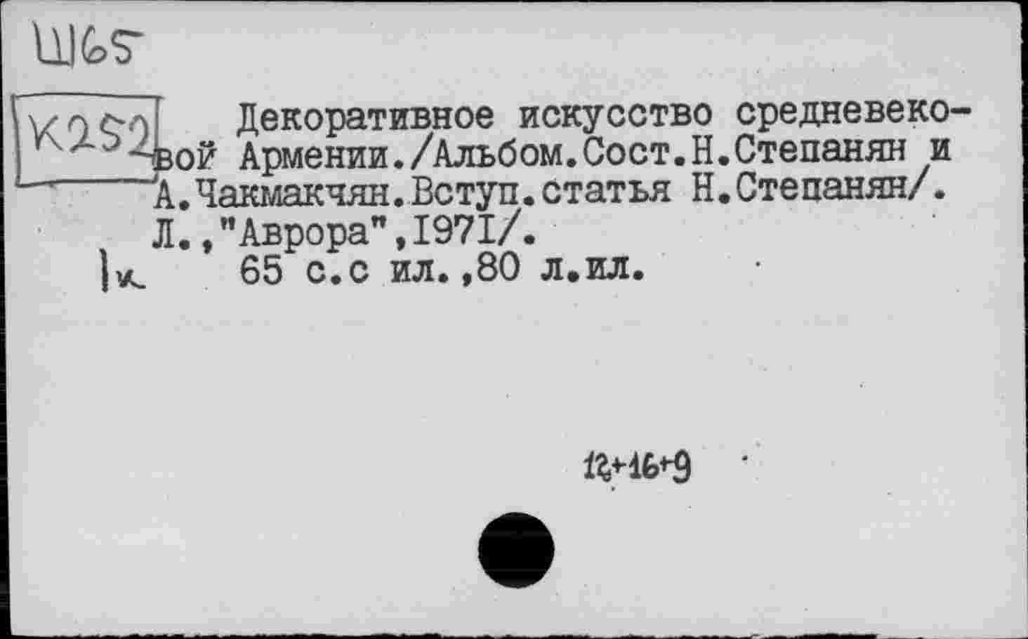 ﻿IW
vo col Декоративное искусство средневеко-г > -вой Армении./Альбом.Сост.Н.Степанян и
А.Чакмакчян.Вступ.статья Н.Степанян/.
Л., ’’Аврора”, 1971/.
ta 65 с.с ил.,80 л.ил.
